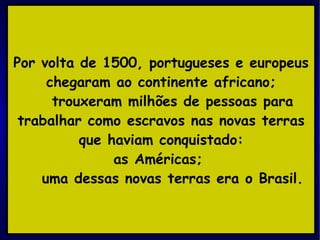 Por volta de 1500, portugueses e europeus chegaram ao continente africano; trouxeram milhões de pessoas para trabalhar como escravos nas novas terras que haviam conquistado: as Américas;  uma dessas novas terras era o Brasil. 