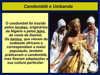 Candomblé e Umbanda   O candomblé foi trazido pelos  iorubas , originários da Nigéria e pelos  jejes ,  da costa de Daomé; Os  bantus , que vieram do sudoeste africano e correspondiam a maior população, também praticavam o candomblé, mas fizeram adaptações a sua cultura particular.  