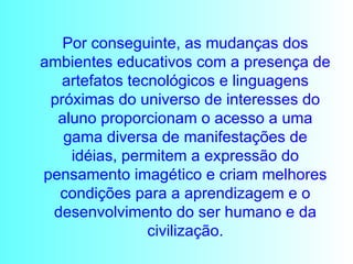 Por conseguinte, as mudanças dos ambientes educativos com a presença de artefatos tecnológicos e linguagens próximas do universo de interesses do aluno proporcionam o acesso a uma gama diversa de manifestações de idéias, permitem a expressão do pensamento imagético e criam melhores condições para a aprendizagem e o desenvolvimento do ser humano e da civilização. 