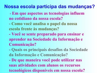 Nossa escola participa das mudanças?     -  Em que aspectos as tecnologias influem no cotidiano da nossa escola?  -  Como você analisa o papel da nossa escola frente às mudanças?  - Você se sente preparado para ensinar e aprender na Sociedade da Informação e Comunicação?  - Quais os principais desafios da Sociedade da Informação e Comunicação?  -  De que maneira você pode utilizar nas suas atividades com alunos os recursos tecnológicos disponíveis em nossa escola?                          