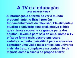 A TV e a educação  José Manuel Moran A informação e a forma de ver o mundo predominante no Brasil provêm fundamentalmente da televisão. Ela alimenta e atualiza o universo sensorial, afetivo e ético que crianças e jovens - e grande parte dos adultos - levam a para sala de aula. Como a TV o faz de forma mais despretensiosa e sedutora, é muito mais difícil para o educador contrapor uma visão mais crítica, um universo mais abstrato, complexo e na contramão da maioria como a escola se propõe a fazer. 