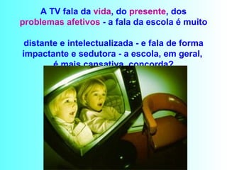 A TV fala da  vida , do  presente , dos  problemas afetivos  - a fala da escola é muito  distante e intelectualizada - e fala de forma impactante e sedutora - a escola, em geral,  é mais cansativa, concorda? 