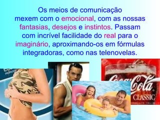 Os meios de comunicação mexem com o  emocional , com as nossas  fantasias ,  desejos  e  instintos . Passam com incrível facilidade do  real  para o  imaginário , aproximando-os em fórmulas integradoras, como nas telenovelas. 