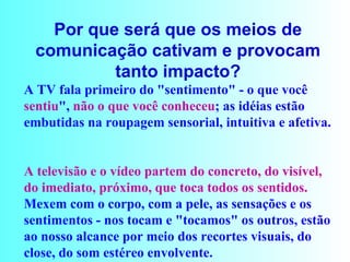 Por que será que os meios de comunicação cativam e provocam tanto impacto? A TV fala primeiro do "sentimento" - o que você  sentiu ",  não o que você conheceu ; as idéias estão embutidas na roupagem sensorial, intuitiva e afetiva.  A televisão e o vídeo partem do concreto, do visível, do imediato, próximo, que toca todos os sentidos.  Mexem com o corpo, com a pele, as sensações e os sentimentos - nos tocam e "tocamos" os outros, estão ao nosso alcance por meio dos recortes visuais, do close, do som estéreo envolvente.  