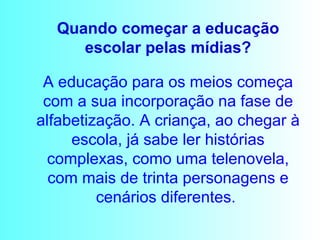 A educação para os meios começa com a sua incorporação na fase de alfabetização. A criança, ao chegar à escola, já sabe ler histórias complexas, como uma telenovela, com mais de trinta personagens e cenários diferentes.  Quando começar a educação escolar pelas mídias? 
