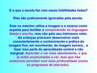 E o que a escola faz com essas habilidades todas?   Elas são praticamente ignoradas pela escola.  Esta no máximo utiliza a imagem e a música como suporte para facilitar a  compreensão da linguagem   falada e escrita , mas não pelo seu intrínseco valor. As crianças precisam desenvolver mais conscientemente o conhecimento e prática da imagem fixa, em movimento, da imagem sonora... e fazer isso parte do aprendizado central e não marginal.  Aprender a ver mais abertamente, o que já estão acostumadas a ver, mas que não costumam perceber com mais profundidade (como os programas de televisão).  