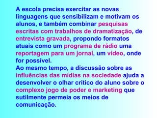 A escola precisa exercitar as novas linguagens que sensibilizam e motivam os alunos, e também combinar  pesquisas escritas com trabalhos de dramatização , de  entrevista gravada , propondo formatos atuais como um  programa de rádio  uma  reportagem para um jornal , um  vídeo , onde for possível.   Ao mesmo tempo, a discussão sobre as  influências das mídias na sociedade  ajuda a desenvolver o olhar crítico do aluno sobre o  complexo jogo de poder e marketing  que sutilmente permeia os meios de comunicação.  