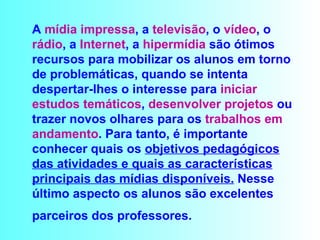 A  mídia impressa , a  televisão , o  vídeo , o  rádio , a  Internet , a  hipermídia  são ótimos recursos para mobilizar os alunos em torno de problemáticas, quando se intenta despertar-lhes o interesse para  iniciar estudos temáticos ,  desenvolver projetos  ou trazer novos olhares para os  trabalhos em   andamento . Para tanto, é importante conhecer quais os  objetivos pedagógicos das atividades e quais as características   principais das mídias disponíveis.  Nesse último aspecto os alunos são excelentes parceiros dos professores.   