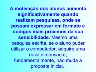A motivação dos alunos aumenta significativamente quando realizam pesquisas, onde se possam expressar em formato e códigos mais próximos da sua sensibilidade.  Mesmo uma pesquisa escrita, se o aluno puder utilizar o computador, adquire uma nova dimensão e, fundamentalmente, não muda a proposta inicial.   