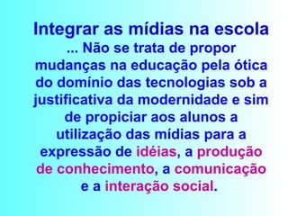 Integrar as mídias na escola ... Não se trata de propor mudanças na educação pela ótica do domínio das tecnologias sob a justificativa da modernidade e sim de propiciar aos alunos a utilização das mídias para a expressão de  idéias , a  produção   de conhecimento , a  comunicação  e a  interação social .  