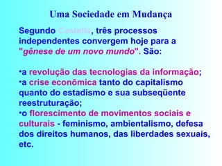 Uma Sociedade em Mudança   Segundo   Castells , três processos independentes convergem hoje para a  " gênese de um novo mundo ".  São: a  revolução das tecnologias da informação ;  a  crise econômica  tanto do capitalismo quanto do estadismo e sua subseqüente reestruturação;  o  florescimento de movimentos sociais e   culturais  - feminismo, ambientalismo, defesa dos direitos humanos, das liberdades sexuais, etc.  