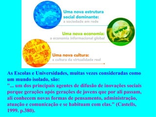 As Escolas e Universidades, muitas vezes consideradas como um mundo isolado, são:  "... um dos principais agentes de difusão de inovações sociais porque gerações após gerações de jovens que por ali passam, ali conhecem novas formas de pensamento, administração, atuação e comunicação e se habituam com elas." (Castells, 1999. p.380).  