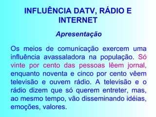 INFLUÊNCIA DATV, RÁDIO E INTERNET Apresentação Os meios de comunicação exercem uma influência avassaladora na população.  Só vinte por cento das pessoas lêem jornal,  enquanto noventa e cinco por cento vêem televisão e ouvem rádio. A televisão e o rádio dizem que só querem entreter, mas, ao mesmo tempo, vão disseminando idéias, emoções, valores.  