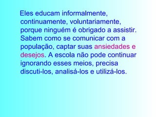 Eles educam informalmente, continuamente, voluntariamente, porque ninguém é obrigado a assistir. Sabem como se comunicar com a população, captar suas  ansiedades e   desejos . A escola não pode continuar ignorando esses meios, precisa discuti-los, analisá-los e utilizá-los. 