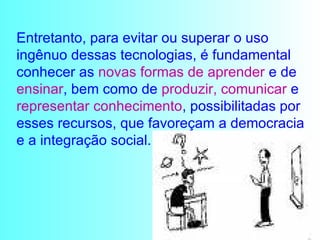 Entretanto, para evitar ou superar o uso ingênuo dessas tecnologias, é fundamental conhecer as  novas formas de aprender  e de  ensinar , bem como de  produzir, comunicar  e  representar conhecimento , possibilitadas por esses recursos, que favoreçam a democracia e a integração social. 