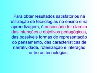Para obter resultados satisfatórios na utilização de tecnologias no ensino e na aprendizagem, é  necessário ter clareza   das intenções e objetivos pedagógicos , das possíveis formas de representação do pensamento, das características de narratividade, roteirização e interação entre as tecnologias.   