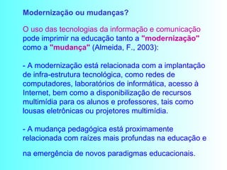Modernização ou mudanças?  O uso das tecnologias da informação e comunicação  pode imprimir na educação tanto a  "modernização"  como a  "mudança"  (Almeida, F., 2003): - A modernização está relacionada com a implantação de infra-estrutura tecnológica, como redes de computadores, laboratórios de informática, acesso à Internet, bem como a disponibilização de recursos multimídia para os alunos e professores, tais como lousas eletrônicas ou projetores multimídia. - A mudança pedagógica está proximamente relacionada com raízes mais profundas na educação e na emergência de novos paradigmas educacionais.   