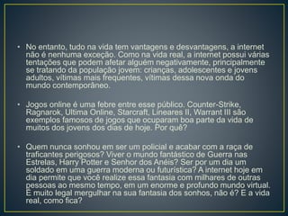 • No entanto, tudo na vida tem vantagens e desvantagens, a internet
não é nenhuma exceção. Como na vida real, a internet possui várias
tentações que podem afetar alguém negativamente, principalmente
se tratando da população jovem: crianças, adolescentes e jovens
adultos, vítimas mais frequentes, vítimas dessa nova onda do
mundo contemporâneo.
• Jogos online é uma febre entre esse público. Counter-Strike,
Ragnarok, Ultima Online, Starcraft, Lineares II, Warrant III são
exemplos famosos de jogos que ocuparam boa parte da vida de
muitos dos jovens dos dias de hoje. Por quê?
• Quem nunca sonhou em ser um policial e acabar com a raça de
traficantes perigosos? Viver o mundo fantástico de Guerra nas
Estrelas, Harry Potter e Senhor dos Anéis? Ser por um dia um
soldado em uma guerra moderna ou futurística? A internet hoje em
dia permite que você realize essa fantasia com milhares de outras
pessoas ao mesmo tempo, em um enorme e profundo mundo virtual.
É muito legal mergulhar na sua fantasia dos sonhos, não é? E a vida
real, como fica?
 