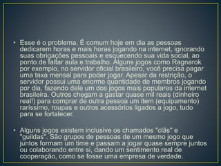 • Esse é o problema. É comum hoje em dia as pessoas
dedicarem horas e mais horas jogando na internet, ignorando
suas obrigações pessoais e esquecendo sua vida social, ao
ponto de faltar aula e trabalho. Alguns jogos como Ragnarok
por exemplo, no servidor oficial brasileiro, você precisa pagar
uma taxa mensal para poder jogar. Apesar da restrição, o
servidor possui uma enorme quantidade de membros jogando
por dia, fazendo dele um dos jogos mais populares da internet
brasileira. Outros chegam a gastar quase mil reais (dinheiro
real!) para comprar de outra pessoa um item (equipamento)
raríssimo, roupas e outros acessórios ligados a jogo, tudo
para se fortalecer.
• Alguns jogos existem inclusive os chamados "clãs" e
"guildas". São grupos de pessoas de um mesmo jogo que
juntos formam um time e passam a jogar quase sempre juntos
ou colaborando entre si, dando um sentimento real de
cooperação, como se fosse uma empresa de verdade.
 