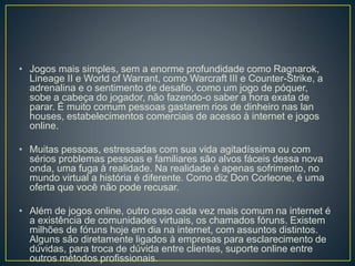 • Jogos mais simples, sem a enorme profundidade como Ragnarok,
Lineage II e World of Warrant, como Warcraft III e Counter-Strike, a
adrenalina e o sentimento de desafio, como um jogo de póquer,
sobe a cabeça do jogador, não fazendo-o saber a hora exata de
parar. É muito comum pessoas gastarem rios de dinheiro nas lan
houses, estabelecimentos comerciais de acesso à internet e jogos
online.
• Muitas pessoas, estressadas com sua vida agitadíssima ou com
sérios problemas pessoas e familiares são alvos fáceis dessa nova
onda, uma fuga à realidade. Na realidade é apenas sofrimento, no
mundo virtual a história é diferente. Como diz Don Corleone, é uma
oferta que você não pode recusar.
• Além de jogos online, outro caso cada vez mais comum na internet é
a existência de comunidades virtuais, os chamados fóruns. Existem
milhões de fóruns hoje em dia na internet, com assuntos distintos.
Alguns são diretamente ligados à empresas para esclarecimento de
dúvidas, para troca de dúvida entre clientes, suporte online entre
outros métodos profissionais.
 
