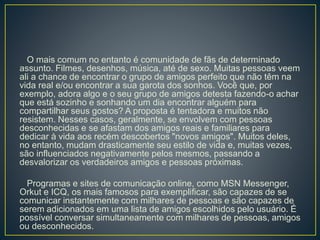 O mais comum no entanto é comunidade de fãs de determinado
assunto. Filmes, desenhos, música, até de sexo. Muitas pessoas veem
ali a chance de encontrar o grupo de amigos perfeito que não têm na
vida real e/ou encontrar a sua garota dos sonhos. Você que, por
exemplo, adora algo e o seu grupo de amigos detesta fazendo-o achar
que está sozinho e sonhando um dia encontrar alguém para
compartilhar seus gostos? A proposta é tentadora e muitos não
resistem. Nesses casos, geralmente, se envolvem com pessoas
desconhecidas e se afastam dos amigos reais e familiares para
dedicar à vida aos recém descobertos "novos amigos". Muitos deles,
no entanto, mudam drasticamente seu estilo de vida e, muitas vezes,
são influenciados negativamente pelos mesmos, passando a
desvalorizar os verdadeiros amigos e pessoas próximas.
Programas e sites de comunicação online, como MSN Messenger,
Orkut e ICQ, os mais famosos para exemplificar, são capazes de se
comunicar instantemente com milhares de pessoas e são capazes de
serem adicionados em uma lista de amigos escolhidos pelo usuário. É
possível conversar simultaneamente com milhares de pessoas, amigos
ou desconhecidos.
 