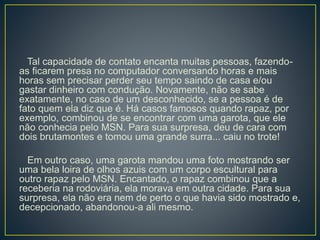 Tal capacidade de contato encanta muitas pessoas, fazendo-
as ficarem presa no computador conversando horas e mais
horas sem precisar perder seu tempo saindo de casa e/ou
gastar dinheiro com condução. Novamente, não se sabe
exatamente, no caso de um desconhecido, se a pessoa é de
fato quem ela diz que é. Há casos famosos quando rapaz, por
exemplo, combinou de se encontrar com uma garota, que ele
não conhecia pelo MSN. Para sua surpresa, deu de cara com
dois brutamontes e tomou uma grande surra... caiu no trote!
Em outro caso, uma garota mandou uma foto mostrando ser
uma bela loira de olhos azuis com um corpo escultural para
outro rapaz pelo MSN. Encantado, o rapaz combinou que a
receberia na rodoviária, ela morava em outra cidade. Para sua
surpresa, ela não era nem de perto o que havia sido mostrado e,
decepcionado, abandonou-a ali mesmo.
 