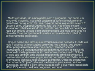 Muitas pessoas, tão empolgadas com o programa, não saem um
minuto da máquina. Isso afeta bastante os jovens principalmente,
quando os pais querem ter uma conversa séria, o que eles ouvem é:
"Espera estou ocupado! Depois eu falo" ou "Não enche o saco".
Tornando-o rebelde e saindo do controle dos pais. A troca de amigos
reais por amigos virtuais é um problema cada vez mais constante no
dia-a-dia. Esse comportamento muitas vezes estimula a rebeldia,
comportamento antissocial.
Crimes online são fatos que aterrorizam muitas pessoas. É cada vez
mais frequente as mensagens com vírus nos e-mails, que podem
afetar perigosamente o seu computador. Receber "spams"
(mensagens de propaganda desagradáveis que lotam as caixas de
entrada de muita gente) é muito praticado e pouco punido. Golpes
virtuais são também uma prática frequente do crime cibernético. É
possível desviar dinheiro, pegar senhas de cartões de crédito, acessar
informações sigilosas, tudo através da internet. O uso de programas
chamados de "trojans", são meios eficientes para essas práticas
criminosas, por isso é bom tomar cuidado com o que você recebe pelo
MSN, ICQ, e-mail, qualquer programa de contato.
 