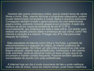 Hackers são outros criminosos online, que já viraram tema de vários
filmes e livros. Eles, usando técnicas e programas adequados, podem
invadir determinado computador e roubar dados e arquivos preciosos.
Conseguem também invadir o gerenciamento de uma determinada
página online, podendo inclusive apagá-la por completo. A ação dos
hackers se dá por causa da existência de um IP. O IP é,
resumidamente, seu endereço em toda a rede online. Um ladrão para
realizar um assalto precisa saber o endereço de sua vítima, certo? Na
internet a situação é a mesma. Proteger seu IP é vital para evitar
ataques de hackers.
Sites populares na internet como Orkut e YouTube, o primeiro de
relacionamentos e o segundo de vídeos, já viraram polêmica de
grande repercussão. No Orkut, um site onde é possível se criar uma
página pessoal, citando suas preferências, motivações e até mesmo
suas aversões, pode-se adicionar todos os seus amigos que lá se
encontram e manter contato frequente. Possível também adicionar
comunidades de acordo com suas preferências.
A Internet hoje em dia é muito importante de fato e pode melhorar
muito a vida de todos, como ao mesmo tempo, pode trazer malefícios.
 
