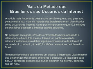 A notícia mais importante dessa nova versão é que no ano passado,
pela primeira vez, mais da metade dos brasileiros foram classificados
como usuários de internet. Outro ponto importante é que 42,5 milhões
de brasileiros acessam a internet usando celulares.
Na pesquisa divulgada, 51% dos entrevistados havia acessado a
internet nos últimos três meses. Esse é um parâmetro usado
internacionalmente para definir alguém como usuário de internet. O
número bruto, portanto, é de 85,9 milhões de usuários de internet no
Brasil.
Tomando como base pelo menos um acesso à internet na vida (mesmo
que anterior aos três meses anteriores à pesquisa), a fatia sobe para
58%. A porção de pessoas que nunca entraram na internet, portanto,
fica em 42%.
 