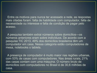 Entre os motivos para nunca ter acessado a rede, as respostas
mais citadas foram: falta de habilidade com computador, falta de
necessidade ou interesse e falta de condição de pagar pelo
acesso.
A pesquisa também extrai números sobre domicílios—os
números anteriores eram sobre indivíduos. De acordo com a
pesquisa TIC 2013, 49% dos domicílios brasileiros têm um
computador em casa. Nessa categoria estão computadores de
mesa, notebooks o tablets.
A presença de computador é muito maior nas regiões urbanas,
com 53% de casas com computadores. Nas áreas rurais, 21%
das casas contam com uma máquina. O número bruto de
domicílios com computadores no Brasil é de 30,6 milhões de
casa.
 
