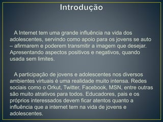 A Internet tem uma grande influência na vida dos
adolescentes, servindo como apoio para os jovens se auto
– afirmarem e poderem transmitir a imagem que desejar.
Apresentando aspectos positivos e negativos, quando
usada sem limites.
A participação de jovens e adolescentes nos diversos
ambientes virtuais é uma realidade muito intensa. Redes
sociais como o Orkut, Twitter, Facebook, MSN, entre outras
são muito atrativos para todos. Educadores, pais e os
próprios interessados devem ficar atentos quanto a
influência que a internet tem na vida de jovens e
adolescentes.
 