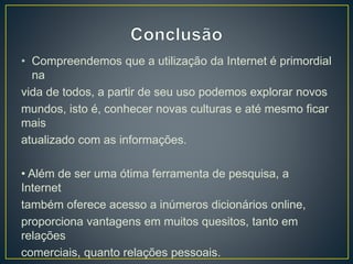 • Compreendemos que a utilização da Internet é primordial
na
vida de todos, a partir de seu uso podemos explorar novos
mundos, isto é, conhecer novas culturas e até mesmo ficar
mais
atualizado com as informações.
• Além de ser uma ótima ferramenta de pesquisa, a
Internet
também oferece acesso a inúmeros dicionários online,
proporciona vantagens em muitos quesitos, tanto em
relações
comerciais, quanto relações pessoais.
 