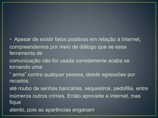 • Apesar de existir fatos positivos em relação à Internet,
compreendemos por meio de diálogo que se essa
ferramenta de
comunicação não for usada corretamente acaba se
tornando uma
“ arma” contra qualquer pessoa, desde agressões por
recados,
até roubo de senhas bancárias, sequestros, pedofilia, entre
inúmeros outros crimes. Então aproveite a Internet, mas
fique
atento, pois as aparências enganam
 
