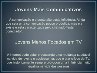 A comunicação é o ponto alto desta influência. Ainda
que seja uma comunicação pouco produtiva, mas ela
existe e está caracterizada pelo chamado “estar
conectado”.
Jovens Menos Focados em TV
A internet pode estar provocando uma mudança saudável
na vida de jovens e adolescentes que é tirar o foco da TV,
que historicamente sempre provocou uma influência muito
negativa na vida das pessoas.
 
