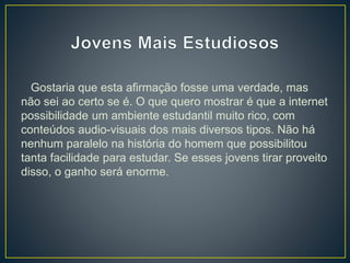 Gostaria que esta afirmação fosse uma verdade, mas
não sei ao certo se é. O que quero mostrar é que a internet
possibilidade um ambiente estudantil muito rico, com
conteúdos audio-visuais dos mais diversos tipos. Não há
nenhum paralelo na história do homem que possibilitou
tanta facilidade para estudar. Se esses jovens tirar proveito
disso, o ganho será enorme.
 