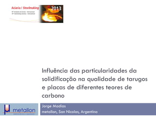 Influência das particularidades da solidificação na qualidade de tarugos e placas de diferentes teores de carbono 
Jorge Madias 
metallon, San Nicolas, Argentina  