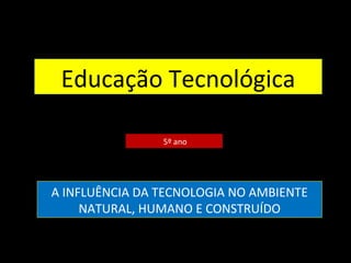 Educação Tecnológica
5º ano
A INFLUÊNCIA DA TECNOLOGIA NO AMBIENTE
NATURAL, HUMANO E CONSTRUÍDO
 