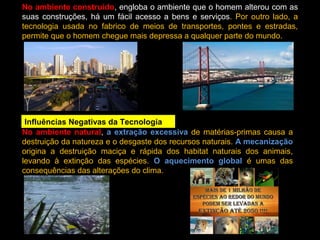 No ambiente construído, engloba o ambiente que o homem alterou com as
suas construções, há um fácil acesso a bens e serviços. Por outro lado, a
tecnologia usada no fabrico de meios de transportes, pontes e estradas,
permite que o homem chegue mais depressa a qualquer parte do mundo.
Influências Negativas da Tecnologia
No ambiente natural, a extração excessiva de matérias-primas causa a
destruição da natureza e o desgaste dos recursos naturais. A mecanização
origina a destruição maciça e rápida dos habitat naturais dos animais,
levando à extinção das espécies. O aquecimento global é umas das
consequências das alterações do clima.
 