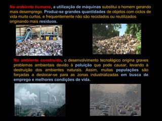 No ambiente humano, a utilização de máquinas substitui o homem gerando
mais desemprego. Produz-se grandes quantidades de objetos com ciclos de
vida muito curtos, e frequentemente não são reciclados ou reutilizados
originando mais resíduos.
No ambiente construído, o desenvolvimento tecnológico origina graves
problemas ambientais devido à poluição que pode causar, levando à
destruição dos ambientes naturais. Assim, muitas populações são
forçadas a deslocar-se para as zonas industrializadas em busca de
emprego e melhores condições de vida.
 