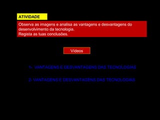 ATIVIDADE
Observa as imagens e analisa as vantagens e desvantagens do
desenvolvimento da tecnologia.
Regista as tuas conclusões.
Vídeos
1- VANTAGENS E DESVANTAGENS DAS TECNOLOGIAS
2- VANTAGENS E DESVANTAGENS DAS TECNOLOGIAS
 