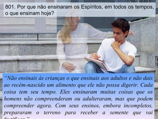 801. Por que não ensinaram os Espíritos, em todos os tempos, o que ensinam hoje? “ Não ensinais às crianças o que ensinais aos adultos e não dais ao recém-nascido um alimento que ele não possa digerir. Cada coisa tem seu tempo. Eles ensinaram muitas coisas que os homens não compreenderam ou adulteraram, mas que podem compreender agora. Com seus ensinos, embora incompletos, prepararam o terreno para receber a semente que vai frutificar.” 