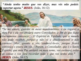 “ Ainda tenho muito que vos dizer, mas vós não podeis suportar agora.”  JESUS   (João, 16:12) “ Se me amais, guardai os meus mandamentos; e eu rogarei a meu Pai e ele vos enviará outro Consolador, a fim de que fique eternamente convosco: - O Espírito de Verdade, que o mundo não pode receber, porque o não vê e absolutamente o não conhece. Mas, quanto a vós, conhecê-lo-eis, porque ficará convosco e estará em vós. - Porém, o Consolador, que é o Santo Espírito, que meu Pai enviará em meu nome, vos ensinará todas as coisas e vos fará recordar tudo o que vos tenho dito . ”  JESUS   (João, 16:12) 