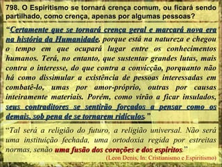 798. O Espiritismo se tornará crença comum, ou ficará sendo partilhado, como crença, apenas por algumas pessoas? “ Certamente que se tornará crença geral e marcará nova era na história da Humanidade , porque está na natureza e chegou o tempo em que ocupará lugar entre os conhecimentos humanos. Terá, no entanto, que sustentar grandes lutas, mais contra o interesse, do que contra a convicção, porquanto não há como dissimular a existência de pessoas interessadas em combatê-lo, umas por amor-próprio, outras por causas inteiramente materiais. Porém, como virão a ficar insulados,  seus contraditores se sentirão forçados a pensar como os demais, sob pena de se tornarem ridículos .” “ Tal será a religião do futuro, a religião universal. Não será uma instituição fechada, uma ortodoxia regida por estreitas normas, senão  uma fusão dos corações e dos espíritos . ”  (Leon Denis, In: Cristianismo e Espiritismo) 