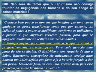 800. Não será de temer que o Espiritismo não consiga triunfar da negligência dos homens e do seu apego às coisas materiais? “ Conhece bem pouco os homens que imagine que uma causa qualquer os possa transformar como que por encanto. As idéias só pouco a pouco se modificam, conforme os indivíduos, e preciso é que algumas gerações passem, para que se apaguem totalmente os vestígios dos velhos hábitos.  A transformação, pois, somente com o tempo, gradual e progressivamente, se pode operar . Para cada geração uma parte do véu se dissipa. O Espiritismo vem rasgá-lo de alto a baixo. Entretanto, conseguisse ele unicamente corrigir num homem um único defeito que fosse e já o haveria forçado a dar um passo. Ter-lhe-ia feito, só com isso, grande bem, pois esse primeiro passo lhe facilitará os outros.” 