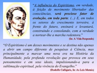 “ A influência do Espiritismo , em verdade, à feição de movimento libertador das consciências,  será precioso fator de evolução, em toda parte . (...)   E, em todos os setores do crescimento terrestre, à frente do futuro, ensinará e levantará, construindo e consolando, com a verdade a nortear-lhe a marcha redentora .”  (In: A Vida Responde) “ O Espiritismo é um desses movimentos e se destina não apenas a abrir um campo diferente de pesquisas à Ciência, mas principalmente a marcar uma nova era na História da Humanidade, pela profunda revolução que provoca em seus pensamentos e em seus ideais, impulsionando-a para a sublimação espiritual, pela vivência do Evangelho .”  (Rodolfo Calligaris, In: As Leis Morais) 