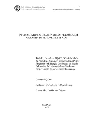 1
EQ-006 Confiabilidade de Produtos e Sistemas

INFLUÊNCIA DO FIO ESMALTADO NOS RETORNOS EM
GARANTIA DE MOTORES ELÉTRICOS.

Trabalho da cadeira EQ-006 “ Confiabilidade
de Produtos e Sistemas” apresentado no PECE
Programa de Educação Continuada da Escola
Politécnica da Universidade de São Paulo,
para avaliação de aproveitamento do curso

Cadeira: EQ-006
Professor: Dr. Gilberto F. M. de Souza.
Aluno: Marcelo Gandra Falcone.

São Paulo
2003

 