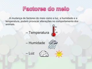Factores do meioA mudança de factores do meio como a luz, a humidade e a temperatura, podem provocar alterações no comportamento dos animais.TemperaturaHumidadeLuz