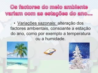 Os factores do meio ambiente variam com as estações do ano…Variações sazonais: alteração dos factores ambientais, consoante a estação do ano, como por exemplo a temperatura ou a humidade.