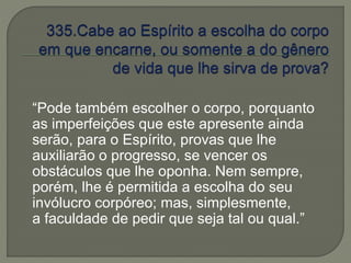 “Pode também escolher o corpo, porquanto 
as imperfeições que este apresente ainda 
serão, para o Espírito, provas que lhe 
auxiliarão o progresso, se vencer os 
obstáculos que lhe oponha. Nem sempre, 
porém, lhe é permitida a escolha do seu 
invólucro corpóreo; mas, simplesmente, 
a faculdade de pedir que seja tal ou qual.” 
 