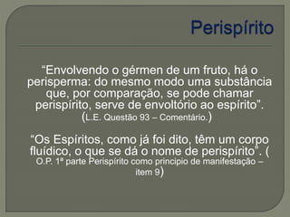 “Envolvendo o gérmen de um fruto, há o 
perisperma: do mesmo modo uma substância 
que, por comparação, se pode chamar 
perispírito, serve de envoltório ao espírito”. 
(L.E. Questão 93 – Comentário.) 
“Os Espíritos, como já foi dito, têm um corpo 
fluídico, o que se dá o nome de perispírito”. ( 
O.P. 1ª parte Perispírito como principio de manifestação – 
item 9) 
 